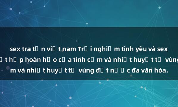 sex tra tấn việt nam Trải nghiệm tình yêu và sex mỹ đen độc đáo: Sự kết hợp hoàn hảo của tình cảm và nhiệt huyết từ vùng đất nước đa văn hóa.