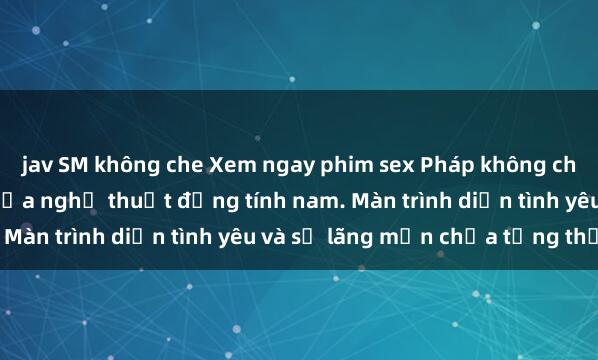 jav SM không che Xem ngay phim sex Pháp không che mới nhất, đỉnh cao của nghệ thuật đồng tính nam. Màn trình diễn tình yêu và sự lãng mạn chưa từng thấy.