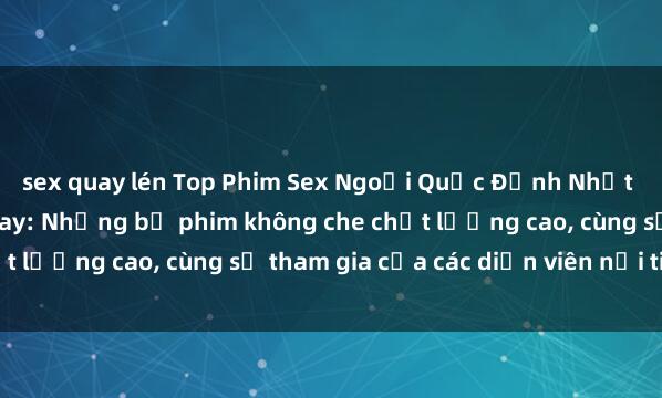 sex quay lén Top Phim Sex Ngoại Quốc Đỉnh Nhất Được Yêu Thích Hiện Nay: Những bộ phim không che chất lượng cao, cùng sự tham gia của các diễn viên nổi tiếng.