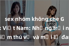 sex nhóm không che Gái Mỹ sex Việt Nam: Những trải nghiệm thú vị và mới lạ đang chờ đón bạn