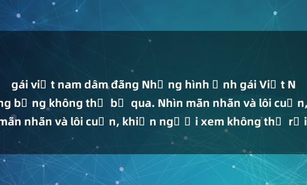 gái việt nam dâm đãng Những hình ảnh gái Việt Nam nude gợi cảm và nóng bỏng không thể bỏ qua. Nhìn mãn nhãn và lôi cuốn, khiến người xem không thể rời mắt.