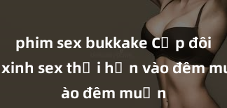 phim sex bukkake Cặp đôi gái xinh sex thổi hồn vào đêm muộn