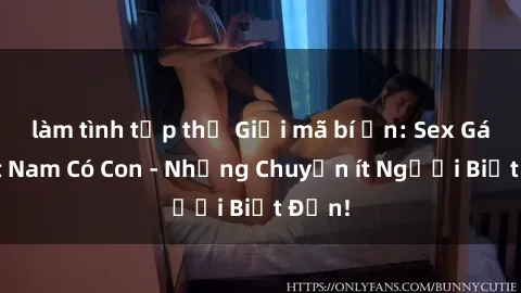làm tình tập thể Giải mã bí ẩn: Sex Gái Việt Nam Có Con - Những Chuyện ít Người Biết Đến!