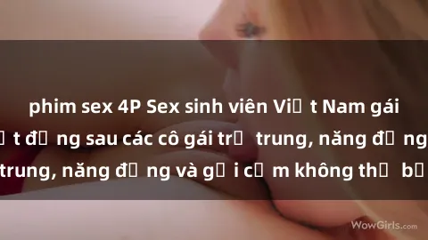 phim sex 4P Sex sinh viên Việt Nam gái đẹp: Những bí mật đằng sau các cô gái trẻ trung, năng động và gợi cảm không thể bỏ qua