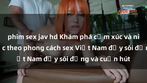 phim sex jav hd Khám phá cảm xúc và niềm vui tình dục theo phong cách sex Việt Nam đầy sôi động và cuốn hút
