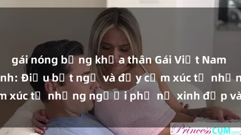 gái nóng bỏng khỏa thân Gái Việt Nam nồng nàn khi làm tình: Điều bất ngờ và đầy cảm xúc từ những người phụ nữ xinh đẹp và quyến rũ