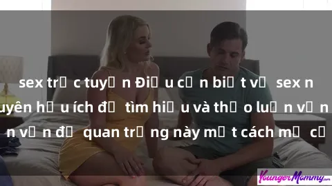 sex trực tuyến Điều cần biết về sex người lớn: Lời khuyên hữu ích để tìm hiểu và thảo luận vấn đề quan trọng này một cách mở cửa và chân thành