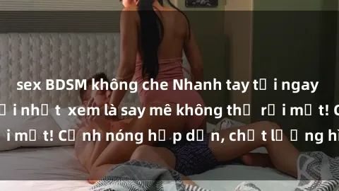 sex BDSM không che Nhanh tay tải ngay phim sex full HD mới nhất  xem là say mê không thể rời mắt! Cảnh nóng hấp dẫn, chất lượng hình ảnh sắc nét.