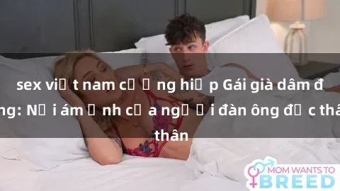 sex việt nam cưỡng hiếp Gái già dâm đãng: Nỗi ám ảnh của người đàn ông độc thân