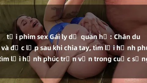 tải phim sex Gái ly dị quan hệ: Chân dung phụ nữ tự tin và độc lập sau khi chia tay, tìm lại hạnh phúc trọn vẹn trong cuộc sống mới.