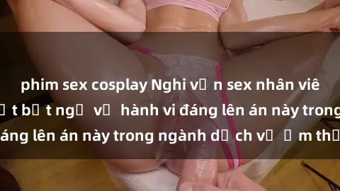 phim sex cosplay Nghi vấn sex nhân viên nhà hàng: Sự thật bất ngờ về hành vi đáng lên án này trong ngành dịch vụ ẩm thực