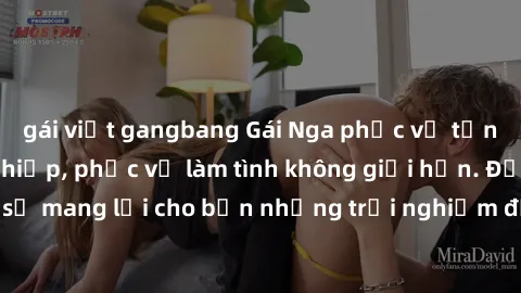 gái việt gangbang Gái Nga phục vụ tận tình và chuyên nghiệp, phục vụ làm tình không giới hạn. Đảm bảo sẽ mang lại cho bạn những trải nghiệm đầy hứng khởi và mãn nguyện.