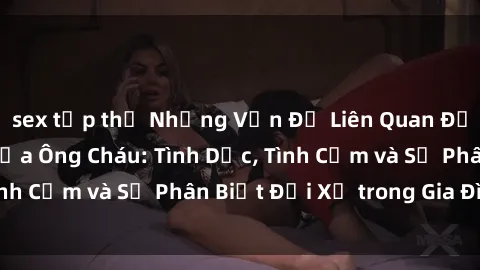 sex tập thể Những Vấn Đề Liên Quan Đến Mối Quan Hệ Giữa Ông Cháu: Tình Dục, Tình Cảm và Sự Phân Biệt Đối Xử trong Gia Đình.