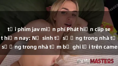 tải phim jav miễn phí Phát hiện clip sex quay lén hot nhất hiện nay: Nữ sinh tự sướng trong nhà tắm bị ghi lại trên camera