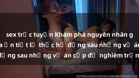 sex trực tuyến Khám phá nguyên nhân gây sốc: Sex camera ẩn tiết lộ thực hư đằng sau những vụ án cấp độ nghiêm trọng