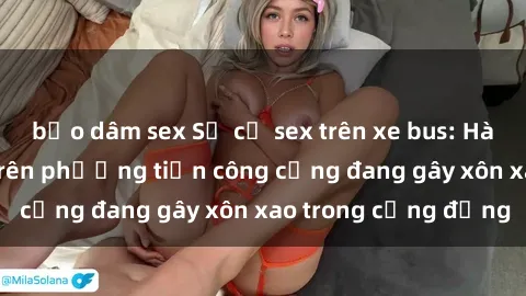 bạo dâm sex Sự cố sex trên xe bus: Hành động gây sốc trên phương tiện công cộng đang gây xôn xao trong cộng đồng