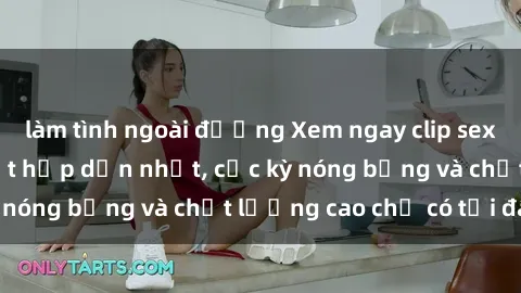 làm tình ngoài đường Xem ngay clip sex không che mới nhất hấp dẫn nhất, cực kỳ nóng bỏng và chất lượng cao chỉ có tại đây!