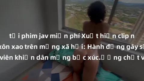 tải phim jav miễn phí Xuất hiện clip nóng sinh viên gây xôn xao trên mạng xã hội: Hành động gây sốc của nhóm sinh viên khiến dân mạng bức xúc.ương chất và tác động xấu đến thanh danh của người trong c