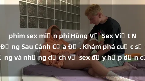 phim sex miễn phí Hùng Vỹ Sex Việt Nam: Những Bí Mật Đằng Sau Cánh Cửa Đỏ. Khám phá cuộc sống và những dịch vụ sex đầy hấp dẫn của người Việt Nam.