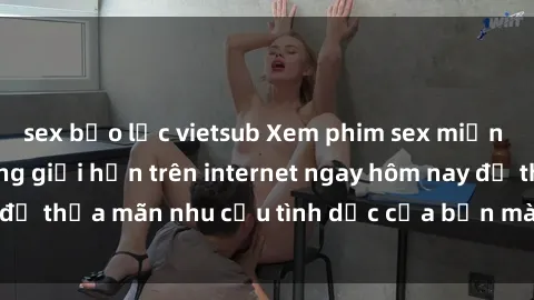 sex bạo lực vietsub Xem phim sex miễn phí hoàn toàn không giới hạn trên internet ngay hôm nay để thỏa mãn nhu cầu tình dục của bạn mà không tốn chi phí.