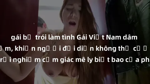 gái bị trói làm tình Gái Việt Nam dâm đãng làm tình say đắm, khiến người đối diện không thể cưỡng lại được. Hãy trải nghiệm cảm giác mê ly biết bao của phong cách yêu đương đậm chất dân tộc!
