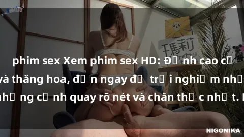phim sex Xem phim sex HD: Đỉnh cao của sự sung sướng và thăng hoa, đến ngay để trải nghiệm những cảnh quay rõ nét và chân thực nhất. Hãy cùng khám phá!