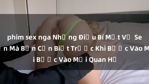 phim sex nga Những Điều Bí Mật Về Sex Người Lớn Mà Bạn Cần Biết Trước Khi Bước Vào Mối Quan Hệ