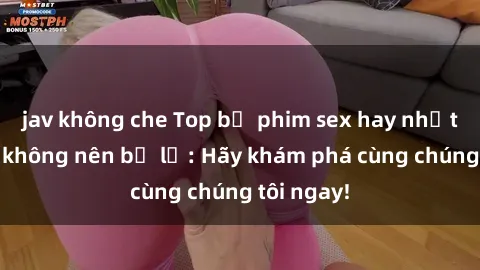 jav không che Top bộ phim sex hay nhất mà bạn không nên bỏ lỡ: Hãy khám phá cùng chúng tôi ngay!
