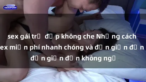 sex gái trẻ đẹp không che Những cách tải phim sex miễn phí nhanh chóng và đơn giản đến không ngờ