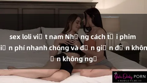 sex loli việt nam Những cách tải phim sex miễn phí nhanh chóng và đơn giản đến không ngờ