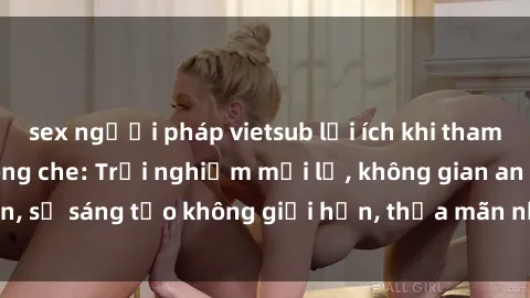 sex người pháp vietsub lợi ích khi tham gia sex online không che: Trải nghiệm mới lạ, không gian an toàn, sự sáng tạo không giới hạn, thỏa mãn nhu cầu tình dục của bạn.