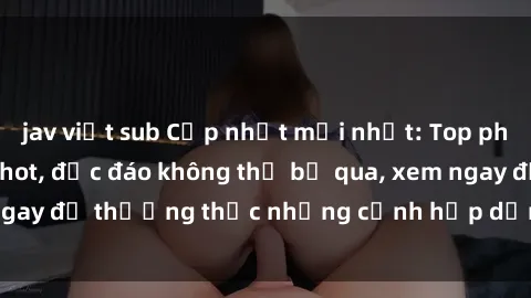 jav việt sub Cập nhật mới nhất: Top phim JAV Vietsub cực hot, độc đáo không thể bỏ qua, xem ngay để thưởng thức những cảnh hấp dẫn và đầy kích thích!