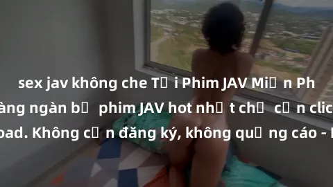 sex jav không che Tải Phim JAV Miễn Phí - Thưởng thức hàng ngàn bộ phim JAV hot nhất chỉ cần click download. Không cần đăng ký, không quảng cáo - Dễ dàng tải về và xem online!