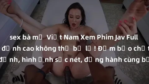 sex bà mẹ Việt Nam Xem Phim Jav Full HD: Những bộ phim đỉnh cao không thể bỏ lỡ! Đảm bảo chất lượng ổn định, hình ảnh sắc nét, đồng hành cùng bạn trong những giây phút thư giãn!