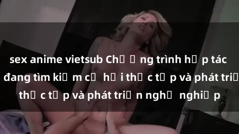 sex anime vietsub Chương trình hợp tác JAV cho sinh viên đang tìm kiếm cơ hội thực tập và phát triển nghề nghiệp