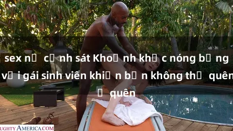 sex nữ cảnh sát Khoảnh khắc nóng bỏng với gái sinh viên khiến bạn không thể quên