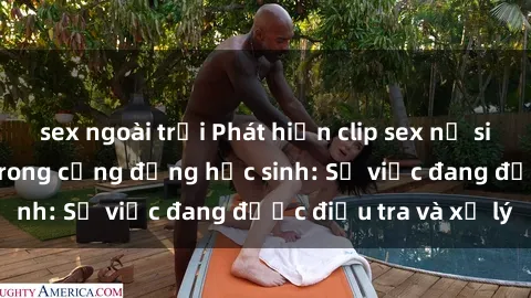 sex ngoài trời Phát hiện clip sex nữ sinh gây chấn động trong cộng đồng học sinh: Sự việc đang được điều tra và xử lý