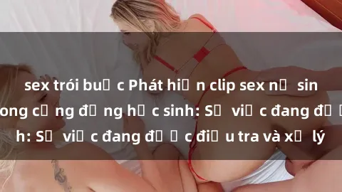 sex trói buộc Phát hiện clip sex nữ sinh gây chấn động trong cộng đồng học sinh: Sự việc đang được điều tra và xử lý