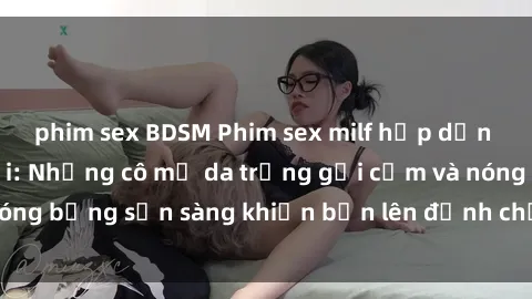 phim sex BDSM Phim sex milf hấp dẫn nhất mọi thời đại: Những cô mẹ da trắng gợi cảm và nóng bỏng sẵn sàng khiến bạn lên đỉnh chỉ trong chớp mắt!