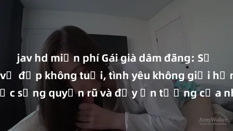 jav hd miễn phí Gái già dâm đãng: Sự nứng của tuổi U vẻ đẹp không tuổi, tình yêu không giới hạn. Khám phá cuộc sống quyến rũ và đầy ấn tượng của những người phụ nữ trưởng thành!