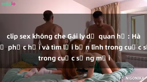 clip sex không che Gái ly dị quan hệ: Hành trình tự phục hồi và tìm lại bản lĩnh trong cuộc sống mới