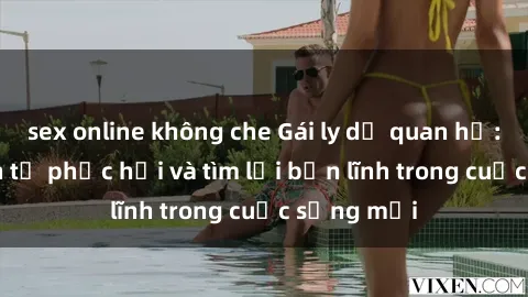 sex online không che Gái ly dị quan hệ: Hành trình tự phục hồi và tìm lại bản lĩnh trong cuộc sống mới