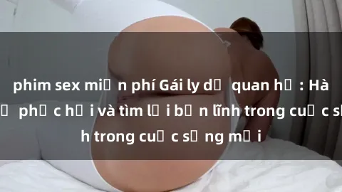 phim sex miễn phí Gái ly dị quan hệ: Hành trình tự phục hồi và tìm lại bản lĩnh trong cuộc sống mới