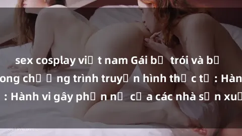 sex cosplay việt nam Gái bị trói và bị ép buộc làm tình trong chương trình truyền hình thực tế: Hành vi gây phẫn nộ của các nhà sản xuất và người xem.