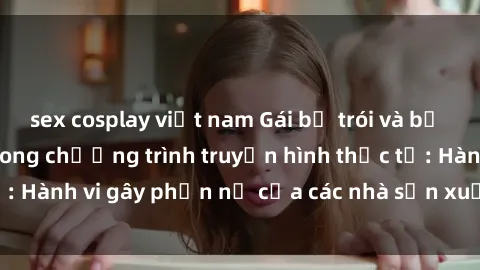 sex cosplay việt nam Gái bị trói và bị ép buộc làm tình trong chương trình truyền hình thực tế: Hành vi gây phẫn nộ của các nhà sản xuất và người xem.