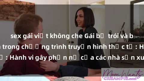 sex gái việt không che Gái bị trói và bị ép buộc làm tình trong chương trình truyền hình thực tế: Hành vi gây phẫn nộ của các nhà sản xuất và người xem.