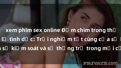 xem phim sex online Đắm chìm trong thế giới phim sex nô lệ tình dục: Trải nghiệm tột cùng của sự kiểm soát và sự thống trị trong mỗi cảnh quay mãnh liệt