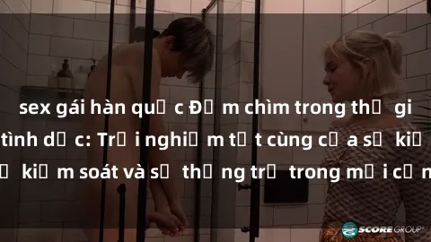 sex gái hàn quốc Đắm chìm trong thế giới phim sex nô lệ tình dục: Trải nghiệm tột cùng của sự kiểm soát và sự thống trị trong mỗi cảnh quay mãnh liệt
