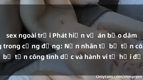 sex ngoài trời Phát hiện vụ án bạo dâm sex gây chấn động trong cộng đồng: Nạn nhân tố bị tấn công tình dục và hành vi tệ hại được tiết lộ