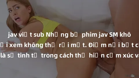 jav việt sub Những bộ phim jav SM không che khiến người xem không thể rời mắt. Điểm nổi bật của thể loại này là sự tinh tế trong cách thể hiện cảm xúc và sự hấp dẫn của những cảnh quay.